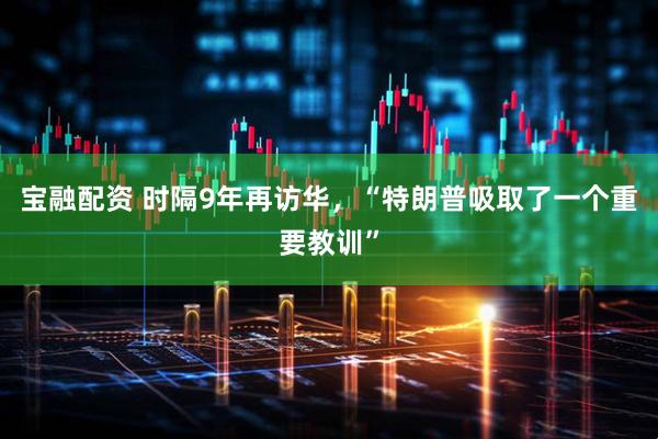 宝融配资 时隔9年再访华，“特朗普吸取了一个重要教训”