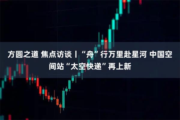 方圆之道 焦点访谈丨“舟”行万里赴星河 中国空间站“太空快递”再上新