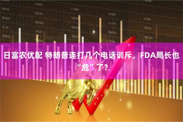 日富农优配 特朗普连打几个电话训斥，FDA局长也“危”了？