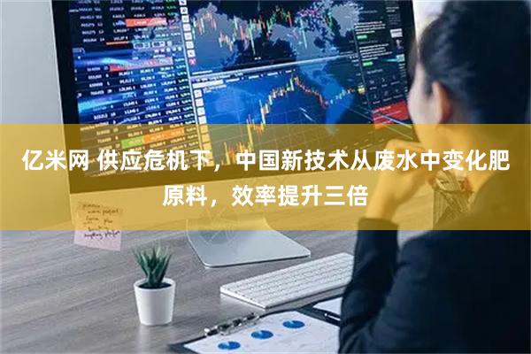亿米网 供应危机下，中国新技术从废水中变化肥原料，效率提升三倍