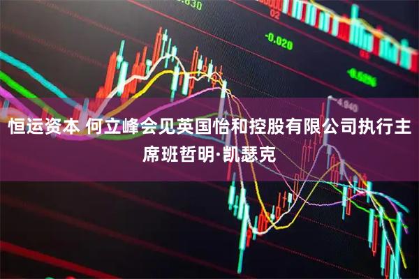 恒运资本 何立峰会见英国怡和控股有限公司执行主席班哲明·凯瑟克