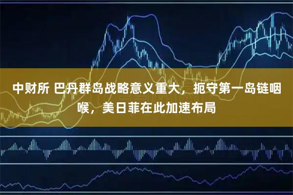 中财所 巴丹群岛战略意义重大，扼守第一岛链咽喉，美日菲在此加速布局