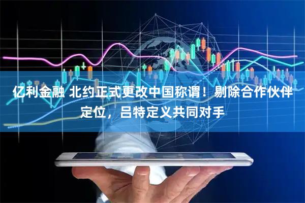 亿利金融 北约正式更改中国称谓！剔除合作伙伴定位，吕特定义共同对手