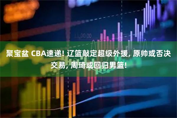 聚宝盆 CBA速递! 辽篮敲定超级外援, 原帅或否决交易, 周琦或回归男篮!