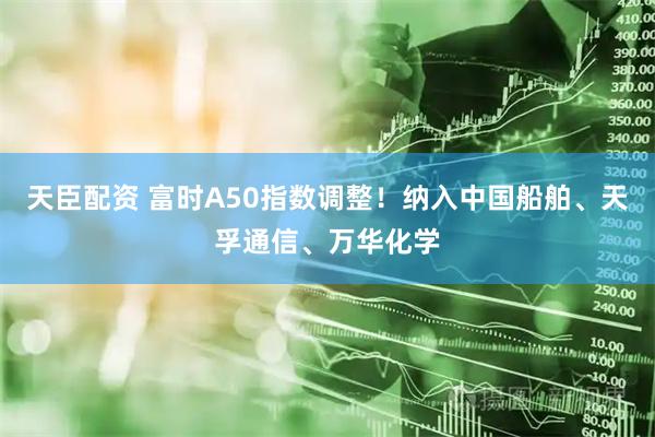 天臣配资 富时A50指数调整！纳入中国船舶、天孚通信、万华化学